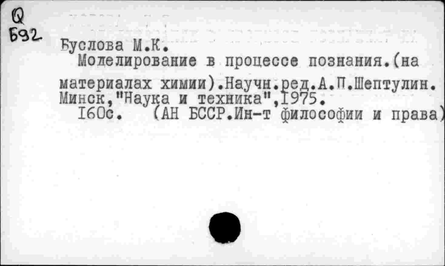 ﻿Кус лова М.К.
Моделирование в процессе познания.(на материалах химии).Научн.ред.А.П.Шептулин. Минск,"Наука и техника",1975.
160с. (АН БССР.Ин-т философии и права